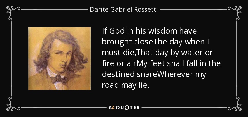 If God in his wisdom have brought closeThe day when I must die,That day by water or fire or airMy feet shall fall in the destined snareWherever my road may lie. - Dante Gabriel Rossetti