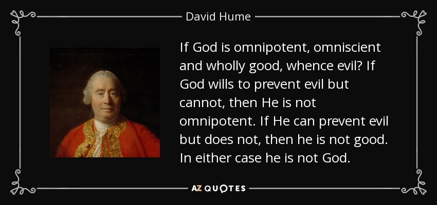 If God is omnipotent, omniscient and wholly good, whence evil? If God wills to prevent evil but cannot, then He is not omnipotent. If He can prevent evil but does not, then he is not good. In either case he is not God. - David Hume