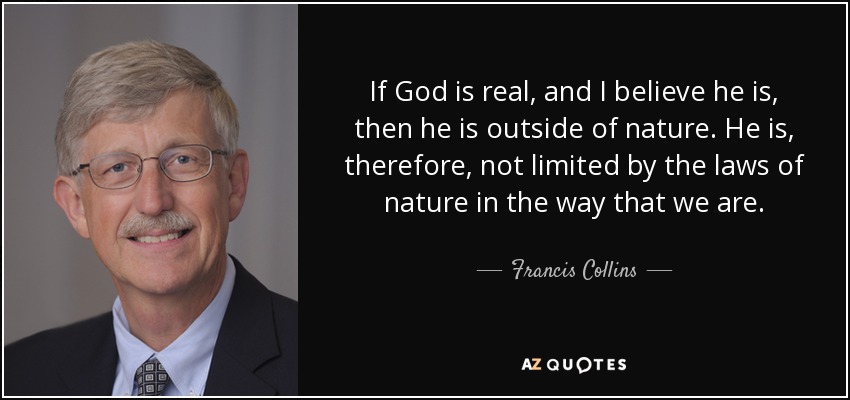 If God is real, and I believe he is, then he is outside of nature. He is, therefore, not limited by the laws of nature in the way that we are. - Francis Collins