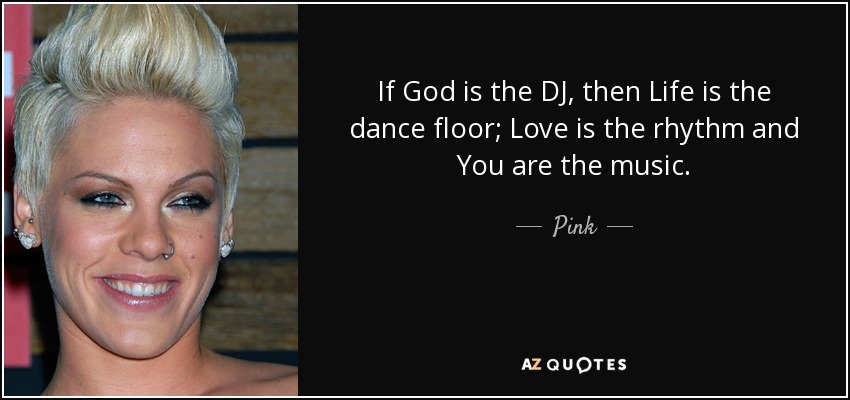 If God is the DJ, then Life is the dance floor; Love is the rhythm and You are the music. - Pink