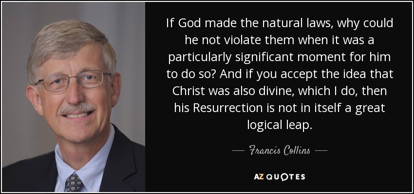 If God made the natural laws, why could he not violate them when it was a particularly significant moment for him to do so? And if you accept the idea that Christ was also divine, which I do, then his Resurrection is not in itself a great logical leap. - Francis Collins