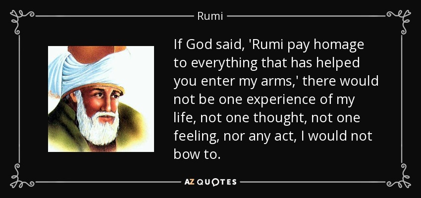 If God said, 'Rumi pay homage to everything that has helped you enter my arms,' there would not be one experience of my life, not one thought, not one feeling, nor any act, I would not bow to. - Rumi