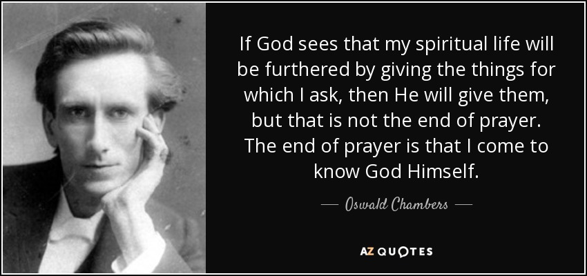 If God sees that my spiritual life will be furthered by giving the things for which I ask, then He will give them, but that is not the end of prayer. The end of prayer is that I come to know God Himself. - Oswald Chambers