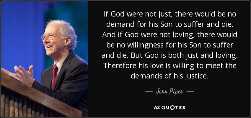 If God were not just, there would be no demand for his Son to suffer and die. And if God were not loving, there would be no willingness for his Son to suffer and die. But God is both just and loving. Therefore his love is willing to meet the demands of his justice. - John Piper