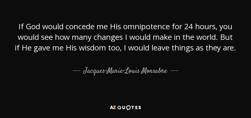 If God would concede me His omnipotence for 24 hours, you would see how many changes I would make in the world. But if He gave me His wisdom too, I would leave things as they are. - Jacques-Marie-Louis Monsabre