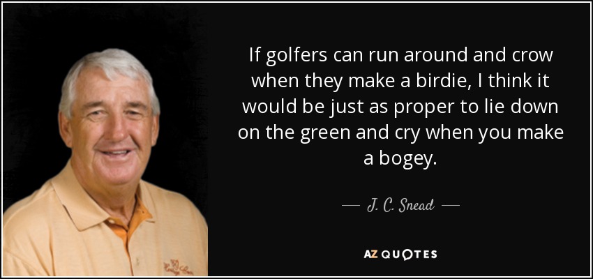 If golfers can run around and crow when they make a birdie, I think it would be just as proper to lie down on the green and cry when you make a bogey. - J. C. Snead