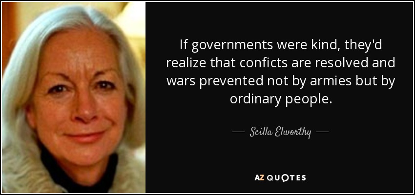 If governments were kind, they'd realize that conficts are resolved and wars prevented not by armies but by ordinary people. - Scilla Elworthy