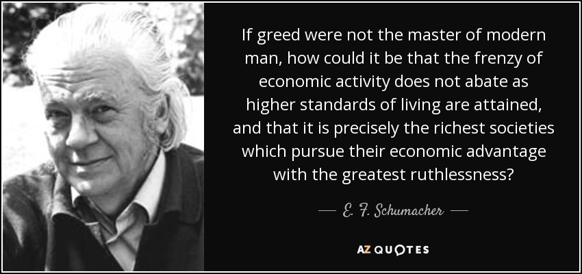 If greed were not the master of modern man, how could it be that the frenzy of economic activity does not abate as higher standards of living are attained, and that it is precisely the richest societies which pursue their economic advantage with the greatest ruthlessness? - E. F. Schumacher