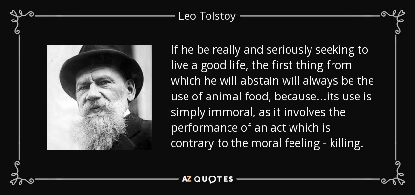 If he be really and seriously seeking to live a good life, the first thing from which he will abstain will always be the use of animal food, because ...its use is simply immoral, as it involves the performance of an act which is contrary to the moral feeling - killing. - Leo Tolstoy