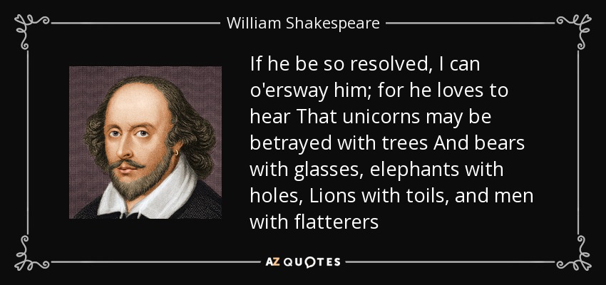 If he be so resolved, I can o'ersway him; for he loves to hear That unicorns may be betrayed with trees And bears with glasses, elephants with holes, Lions with toils, and men with flatterers - William Shakespeare