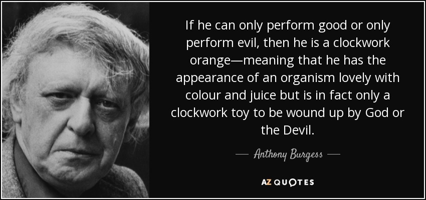 If he can only perform good or only perform evil, then he is a clockwork orange—meaning that he has the appearance of an organism lovely with colour and juice but is in fact only a clockwork toy to be wound up by God or the Devil. - Anthony Burgess