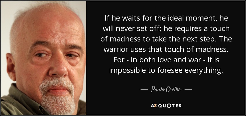 If he waits for the ideal moment, he will never set off; he requires a touch of madness to take the next step. The warrior uses that touch of madness. For - in both love and war - it is impossible to foresee everything. - Paulo Coelho
