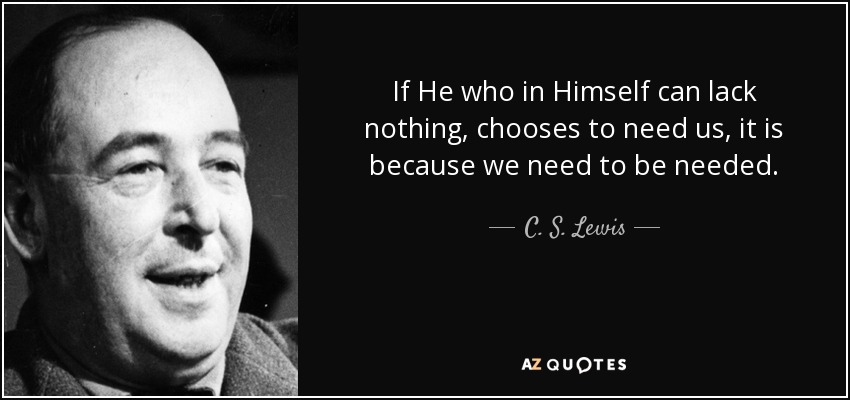 If He who in Himself can lack nothing, chooses to need us, it is because we need to be needed. - C. S. Lewis