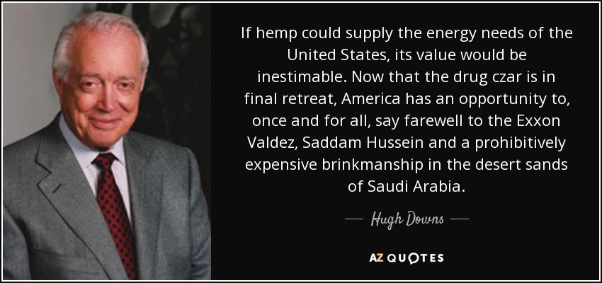 If hemp could supply the energy needs of the United States, its value would be inestimable. Now that the drug czar is in final retreat, America has an opportunity to, once and for all, say farewell to the Exxon Valdez, Saddam Hussein and a prohibitively expensive brinkmanship in the desert sands of Saudi Arabia. - Hugh Downs