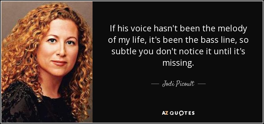 If his voice hasn't been the melody of my life, it's been the bass line, so subtle you don't notice it until it's missing. - Jodi Picoult