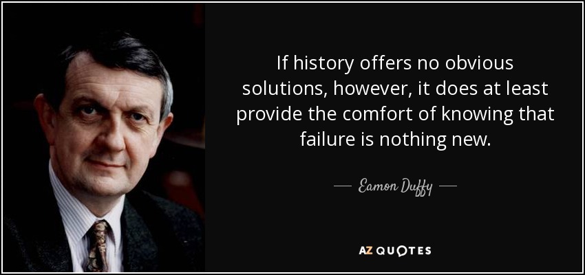 If history offers no obvious solutions, however, it does at least provide the comfort of knowing that failure is nothing new. - Eamon Duffy