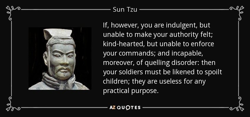 If, however, you are indulgent, but unable to make your authority felt; kind-hearted, but unable to enforce your commands; and incapable, moreover, of quelling disorder: then your soldiers must be likened to spoilt children; they are useless for any practical purpose. - Sun Tzu