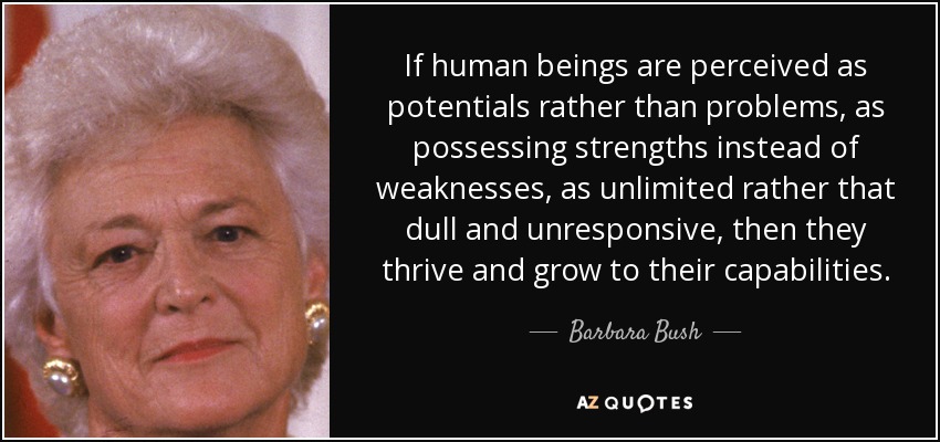 If human beings are perceived as potentials rather than problems, as possessing strengths instead of weaknesses, as unlimited rather that dull and unresponsive, then they thrive and grow to their capabilities. - Barbara Bush