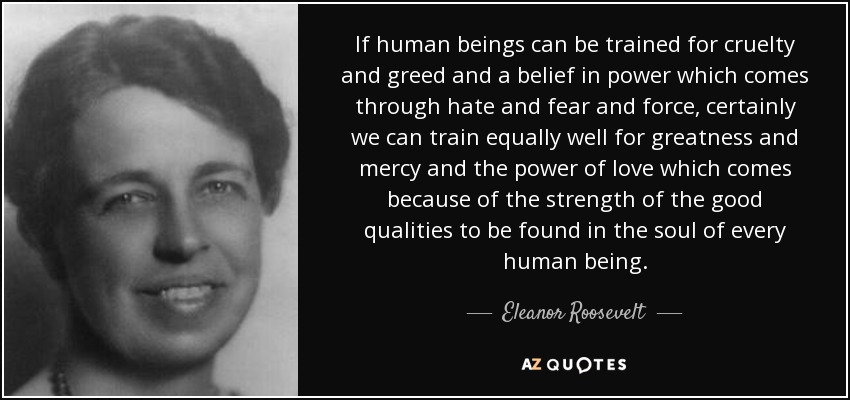 If human beings can be trained for cruelty and greed and a belief in power which comes through hate and fear and force, certainly we can train equally well for greatness and mercy and the power of love which comes because of the strength of the good qualities to be found in the soul of every human being. - Eleanor Roosevelt