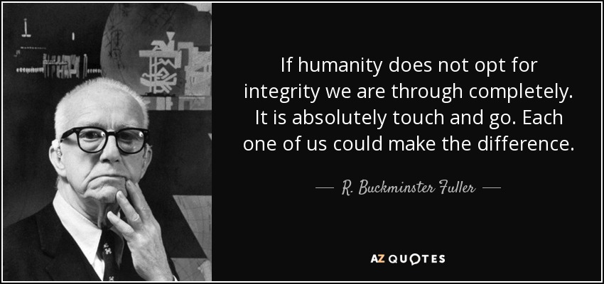 If humanity does not opt for integrity we are through completely. It is absolutely touch and go. Each one of us could make the difference. - R. Buckminster Fuller