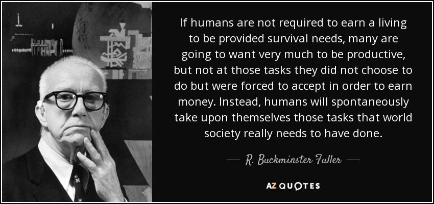 If humans are not required to earn a living to be provided survival needs, many are going to want very much to be productive, but not at those tasks they did not choose to do but were forced to accept in order to earn money. Instead, humans will spontaneously take upon themselves those tasks that world society really needs to have done. - R. Buckminster Fuller