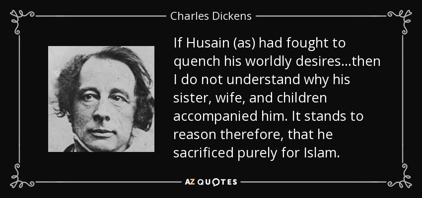 If Husain (as) had fought to quench his worldly desires…then I do not understand why his sister, wife, and children accompanied him. It stands to reason therefore, that he sacrificed purely for Islam. - Charles Dickens