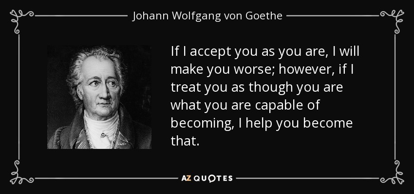 If I accept you as you are, I will make you worse; however, if I treat you as though you are what you are capable of becoming, I help you become that. - Johann Wolfgang von Goethe