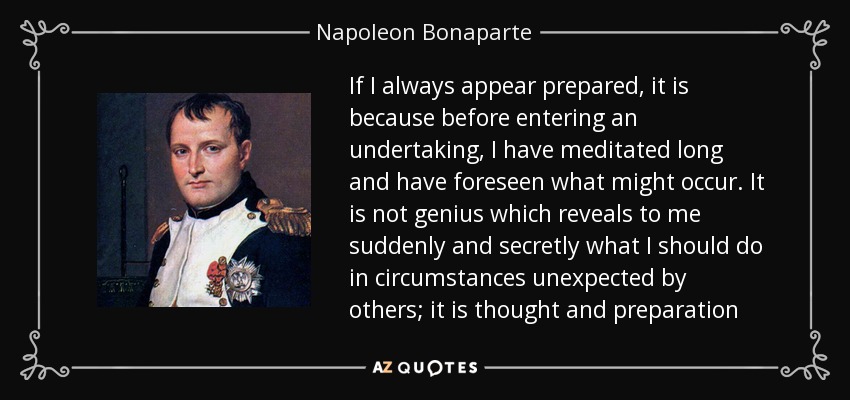If I always appear prepared, it is because before entering an undertaking, I have meditated long and have foreseen what might occur. It is not genius which reveals to me suddenly and secretly what I should do in circumstances unexpected by others; it is thought and preparation - Napoleon Bonaparte
