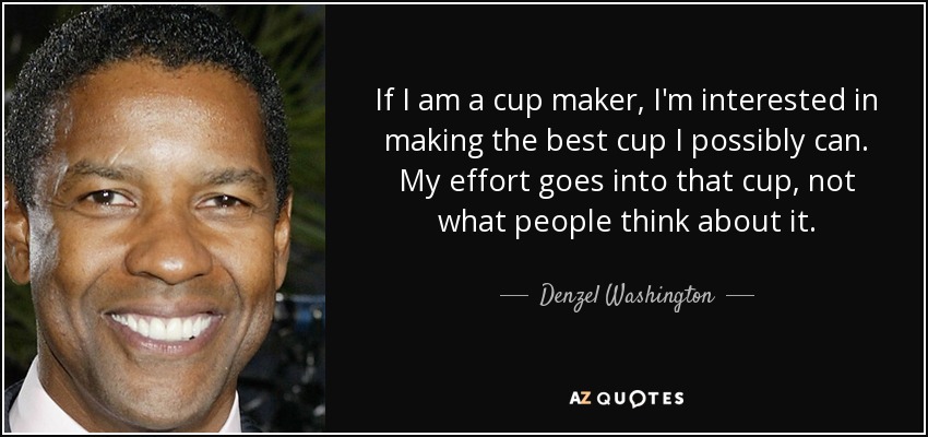 If I am a cup maker, I'm interested in making the best cup I possibly can. My effort goes into that cup, not what people think about it. - Denzel Washington
