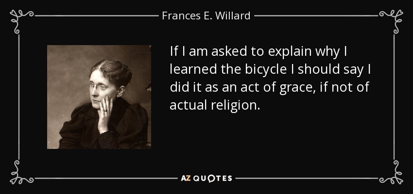 If I am asked to explain why I learned the bicycle I should say I did it as an act of grace, if not of actual religion. - Frances E. Willard