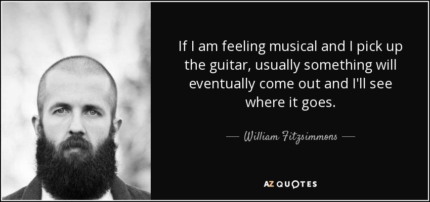 If I am feeling musical and I pick up the guitar, usually something will eventually come out and I'll see where it goes. - William Fitzsimmons