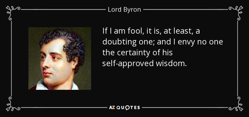 If I am fool, it is, at least, a doubting one; and I envy no one the certainty of his self-approved wisdom. - Lord Byron