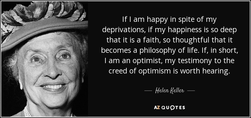If I am happy in spite of my deprivations, if my happiness is so deep that it is a faith, so thoughtful that it becomes a philosophy of life. If, in short, I am an optimist, my testimony to the creed of optimism is worth hearing. - Helen Keller