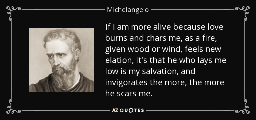 If I am more alive because love burns and chars me, as a fire, given wood or wind, feels new elation, it's that he who lays me low is my salvation, and invigorates the more, the more he scars me. - Michelangelo