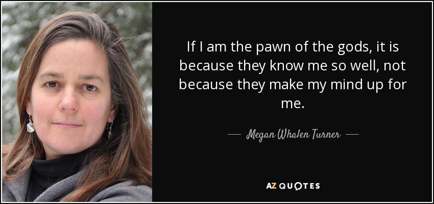 If I am the pawn of the gods, it is because they know me so well, not because they make my mind up for me. - Megan Whalen Turner