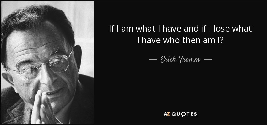 If I am what I have and if I lose what I have who then am I? - Erich Fromm