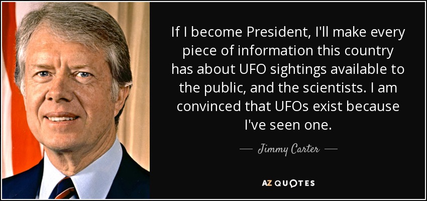 If I become President, I'll make every piece of information this country has about UFO sightings available to the public, and the scientists. I am convinced that UFOs exist because I've seen one. - Jimmy Carter