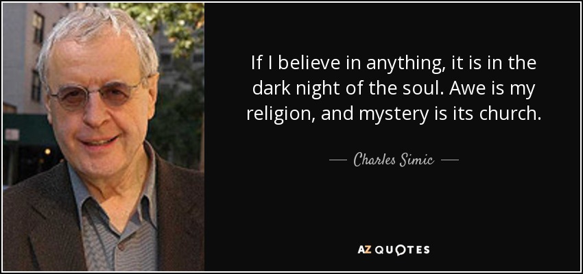 If I believe in anything, it is in the dark night of the soul. Awe is my religion, and mystery is its church. - Charles Simic
