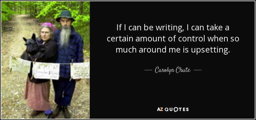 If I can be writing, I can take a certain amount of control when so much around me is upsetting. - Carolyn Chute