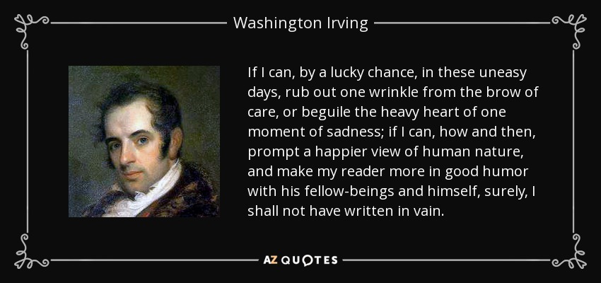 If I can, by a lucky chance, in these uneasy days, rub out one wrinkle from the brow of care, or beguile the heavy heart of one moment of sadness; if I can, how and then, prompt a happier view of human nature, and make my reader more in good humor with his fellow-beings and himself, surely, I shall not have written in vain. - Washington Irving