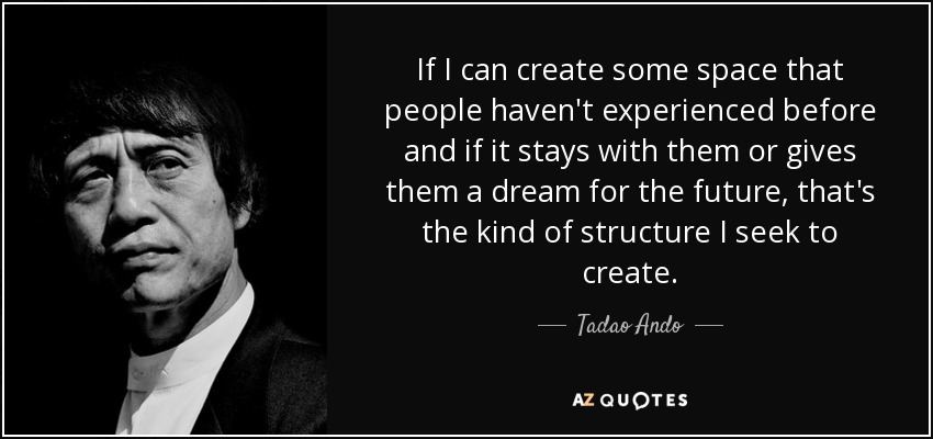 If I can create some space that people haven't experienced before and if it stays with them or gives them a dream for the future, that's the kind of structure I seek to create. - Tadao Ando