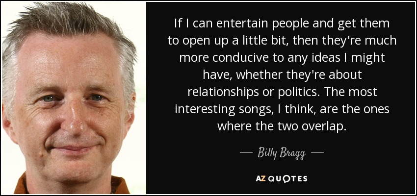 If I can entertain people and get them to open up a little bit, then they're much more conducive to any ideas I might have, whether they're about relationships or politics. The most interesting songs, I think, are the ones where the two overlap. - Billy Bragg