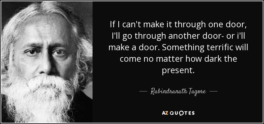 If I can't make it through one door, I'll go through another door- or i'll make a door. Something terrific will come no matter how dark the present. - Rabindranath Tagore