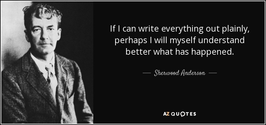 If I can write everything out plainly, perhaps I will myself understand better what has happened. - Sherwood Anderson