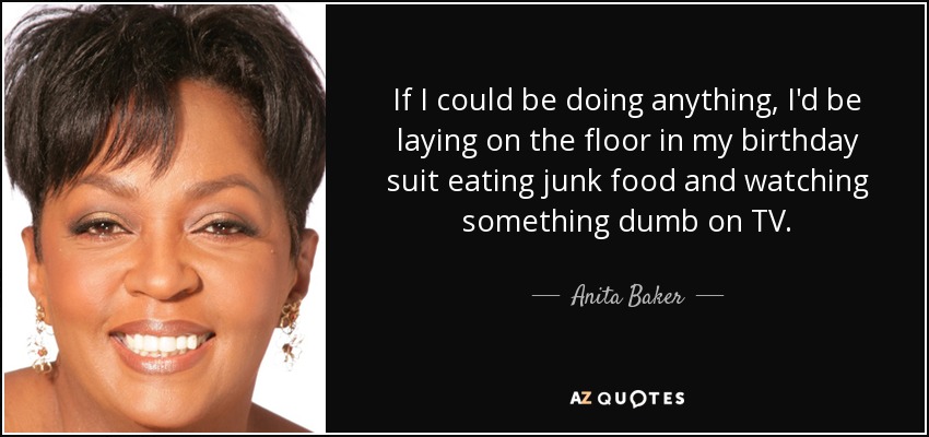 If I could be doing anything, I'd be laying on the floor in my birthday suit eating junk food and watching something dumb on TV. - Anita Baker