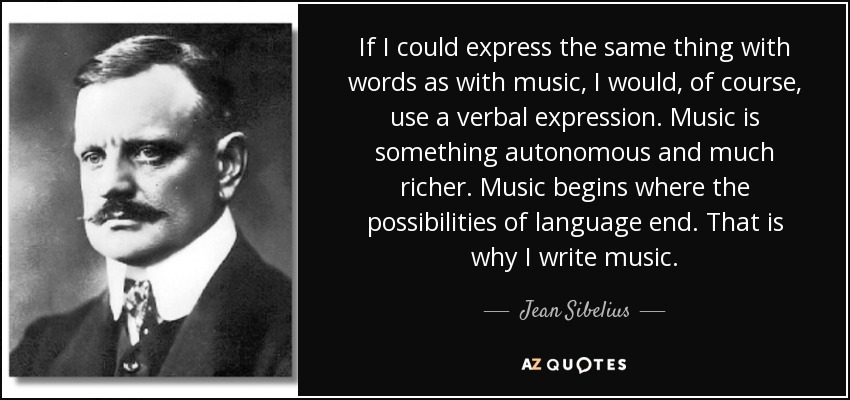 If I could express the same thing with words as with music, I would, of course, use a verbal expression. Music is something autonomous and much richer. Music begins where the possibilities of language end. That is why I write music. - Jean Sibelius