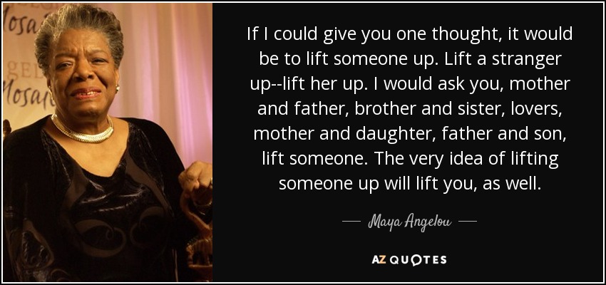 If I could give you one thought, it would be to lift someone up. Lift a stranger up--lift her up. I would ask you, mother and father, brother and sister, lovers, mother and daughter, father and son, lift someone. The very idea of lifting someone up will lift you, as well. - Maya Angelou