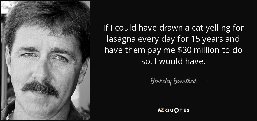 If I could have drawn a cat yelling for lasagna every day for 15 years and have them pay me $30 million to do so, I would have. - Berkeley Breathed