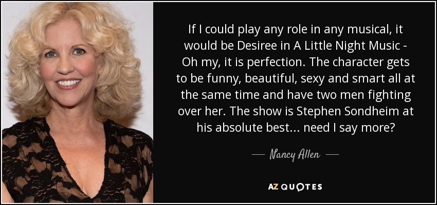 If I could play any role in any musical, it would be Desiree in A Little Night Music - Oh my, it is perfection. The character gets to be funny, beautiful, sexy and smart all at the same time and have two men fighting over her. The show is Stephen Sondheim at his absolute best... need I say more? - Nancy Allen