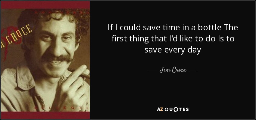 If I could save time in a bottle The first thing that I'd like to do Is to save every day - Jim Croce